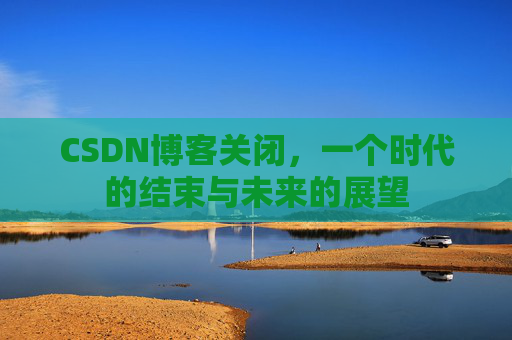 CSDN博客关闭,一个时代的结束与未来的展望 CSDN博客关闭,一个时代的结束与未来的展望